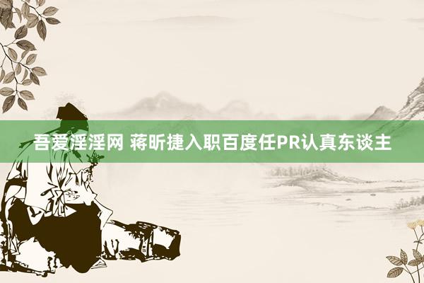 吾爱淫淫网 蒋昕捷入职百度任PR认真东谈主