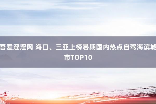 吾爱淫淫网 海口、三亚上榜暑期国内热点自驾海滨城市TOP10