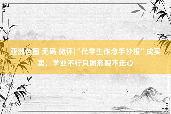 亚洲色图 无码 微评|“代学生作念手抄报”成买卖，学业不行只图形貌不走心