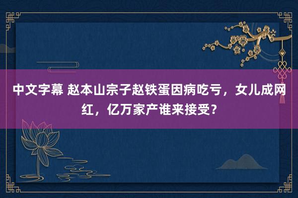 中文字幕 赵本山宗子赵铁蛋因病吃亏，女儿成网红，亿万家产谁来接受？