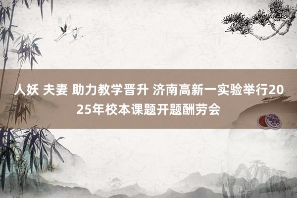 人妖 夫妻 助力教学晋升 济南高新一实验举行2025年校本课题开题酬劳会