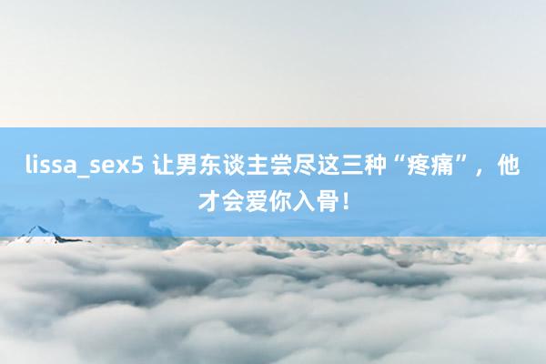 lissa_sex5 让男东谈主尝尽这三种“疼痛”，他才会爱你入骨！