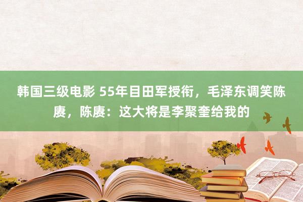 韩国三级电影 55年目田军授衔，毛泽东调笑陈赓，陈赓：这大将是李聚奎给我的