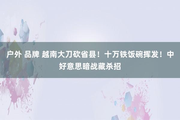 户外 品牌 越南大刀砍省县！十万铁饭碗挥发！中好意思暗战藏杀招