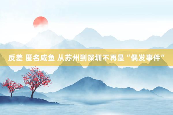 反差 匿名咸鱼 从苏州到深圳不再是“偶发事件”