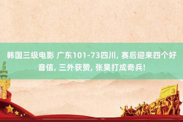 韩国三级电影 广东101-73四川， 赛后迎来四个好音信， 三外获赞， 张昊打成奇兵!